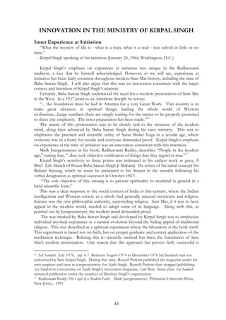 INNOVATION IN THE MINISTRY OF KIRPAL SINGH 
Inner Experience at Initiation 
“What the mystery of life is - what is a man, what is a soul - was solved in little or no 
time.” 
- Kirpal Singh speaking of his initiation (January 24, 1964, Washington, D.C.). 
Kirpal Singh’s emphasis on experience at initiation was unique in the Radhasoami 
tradition, a fact that he himself acknowledged. However, as we will see, experience at 
initiation has been fairly common throughout modern Sant Mat history, including the time of 
Baba Sawan Singh. I will also argue that this was an innovation consistent with the larger 
context and intention of Kirpal Singh’s ministry. 
Certainly, Baba Sawan Singh understood the need for a modern presentation of Sant Mat 
in the West. In a 1937 letter to an American disciple he wrote; 
“... the foundation must be laid in America for a very Great Work. That country is to 
make great advances in spiritual things, leading the whole world of Western 
civilization....Large numbers there are simply waiting for the matter to be properly presented 
to them (my emphasis). The inner preparation has been made.”76 
The nature of this presentation was to be closely tied to the structure of the modern 
mind, along lines advanced by Baba Sawan Singh during his own ministry. This was to 
emphasize the practical and scientific utility of Surat Shabd Yoga in a secular age, where 
everyone was in a hurry for results and everyone demanded proof. Kirpal Singh’s emphasis 
on experience at the time of initiation was an innovation consistent with this intention. 
Mark Juergensmeyer in his book, Radhasoami Reality, describes “People in the modern 
age,” stating that, “..they seek objective verification of things that they regard as true.”77 
Kirpal Singh’s sensitivity to these points was intimated in his earliest work as guru, A 
Brief Life Sketch of Hazur Baba Sawan Singh Ji Maharaj. He writes of his initial concept for 
Ruhani Satsang, which he states he presented to his Master in the months following his 
verbal designation as spiritual successor in October 1947: 
“The sole objective of this satsang is to present spirituality to mankind in general in a 
43 
lucid scientific form.” 
This was a clear response to the social context of India in this century, where the Indian 
intelligentsia and Western society as a whole had generally rejected mysticism and religion. 
Science was the new philosophic authority, superseding religion. Sant Mat, if it was to have 
appeal in the modern world, needed to adopt some of its language. Along with this, as 
pointed out by Juergensmeyer, the modern mind demanded proof. 
The way marked by Baba Sawan Singh and developed by Kirpal Singh was to emphasize 
individual mystical experience as a natural evolution beyond the fading appeal of traditional 
religion. This was described as a spiritual experiment where the laboratory is the body itself. 
This experiment is based not on faith, but on proper guidance and correct application of the 
meditation technique. Relating this to scientific method has been the foundation of Sant 
Mat’s modern presentation. One reason that this approach has proven fairly successful is 
76 Sat Sandesh. July 1976, pp. 6-7 Between August 1974 to December 1976 Sat Sandesh was not 
authorized by Sant Kirpal Singh. During that time, Russell Perkins published the magazine under his 
own auspices and later as a representative for Ajaib Singh. Russell Perkins then stopped publishing 
Sat Sandesh to concentrate on Ajaib Singh’s movement magazine, Sant Bani. Soon after, Sat Sandesh 
resumed publication under the auspices of Darshan Singh's organization. 
77 Radhasoami Reality: The Logic of a Modern Faith. Mark Juergensmeyer, Princeton University Press, 
New Jersey, 1991 
 