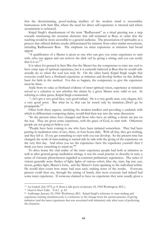 that the discriminating, proof-seeking intellect of the modern mind is reasonabley 
harmonious with Sant Mat, where the need for direct self-experience is stressed and where 
sectarianism is eschewed. 
Kirpal Singh’s abandonment of the term “Radhasoami” as a ritual greeting was a step 
towards minimizing the sectarian elements that still remained at Beas, in order that the 
teaching would be more accessible to a general audience. The presentation of spirituality as a 
process that offered definite results differentiated his ministry from other similar movements, 
including Radhasoami Beas. The emphasis on inner experience at initiation had broad 
appeal. 
“A qualification of a Master is given as one who can give you some experience to start 
with...who can appear and can remove the dark veil by giving a sitting; and you can testify 
that it is so.”78 
It is taken for granted in Sant Mat that the Master has the competence to raise any soul to 
have some type of spiritual experience, but it is currently believed at Beas that he would only 
actually do so when the soul was truly fit. On the other hand, Kirpal Singh taught that 
everyone could have a firsthand experience at initiation and develop further on this definite 
basis for faith in the method. For this to happen, the competency to give the experience 
must be there. 
Aside from its value as firsthand evidence of inner spiritual vision, experience at initiation 
served as a criterion to test whether the claims by a given Master were valid or not. In 
referring to other gurus, Kirpal Singh commented: 
“...he's got a very good face, very good turban. He is a very gentle man, very elegant, he's 
a very good actor. But what he is, that can be tested only by initiation...Don't go by 
propaganda.”79 
Often both these aspects, satisfying the modern intellect and providing a yardstick with 
which to differentiate competing claims, would find their way into the same discussion: 
“So the present times have changed and those who have an inkling, a desire are put on 
the way. They are given some experience, with the grace of God, to start with. Otherwise 
people are not going to believe you. 
“People have been coming to me who have been initiated somewhere. They had been 
putting in meditation time of two, three, or four hours daily. With all that, they got nothing, 
and they left it. If you get something to start with you can develop. So the present time has 
changed: the work of man-making is started side by side with the giving of the experience on 
the very first day. And when you see the experience--have the experience yourself--then I 
think you have something to stand on.”80 
To drive home the vital reality of the inner experience people had both at initiation as 
well as after general group meditation sittings, it was his usual practice to describe in turn, a 
series of visionary phenomenon regarded as common preliminary experiences. The series of 
visions generally were: flashes of light, lights of various colors, blue sky, stars, big star, sun, 
moon, golden light, Master’s form, and the Master’s form speaking to the individual within. 
He would then count how many had seen each, making notes of the results. Everyone 
present could then see, through the raising of hands, that most everyone had indeed had 
some inner experience. If someone claimed to have no experience they were usually given a 
78 Sat Sandesh. July 1975, p. 8 (from a talk given on January 24, 1964 Washington, D.C.) 
79 Heart to Heart Talks. Vol.1. p. 43 
80 Audiotape, January 23, 1964. Washinton, D.C. Kirpal Singh’s reference to man-making and 
experience starting simultaneously is a reference to the change from the ancient practice of giving 
initiation (and the inner experience that was associated with initiation) only after years of perfecting 
the character. 
44 
 