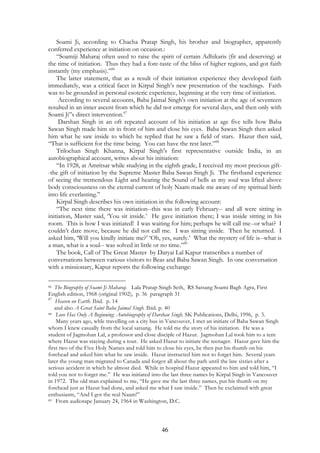 Soami Ji, according to Chacha Pratap Singh, his brother and biographer, apparently 
conferred experience at initiation on occasion.: 
“Soamiji Maharaj often used to raise the spirit of certain Adhikaris (fit and deserving) at 
the time of initiation. Thus they had a fore-taste of the bliss of higher regions, and got faith 
instantly (my emphasis).”86 
The latter statement, that as a result of their initiation experience they developed faith 
immediately, was a critical facet in Kirpal Singh’s new presentation of the teachings. Faith 
was to be grounded in personal esoteric experience, beginning at the very time of initiation. 
According to several accounts, Baba Jaimal Singh's own initiation at the age of seventeen 
resulted in an inner ascent from which he did not emerge for several days, and then only with 
Soami Ji”s direct intervention.87 
Darshan Singh in an oft repeated account of his initiation at age five tells how Baba 
Sawan Singh made him sit in front of him and close his eyes. Baba Sawan Singh then asked 
him what he saw inside to which he replied that he saw a field of stars. Hazur then said, 
“That is sufficient for the time being. You can have the rest later.”88 
Trilochan Singh Khanna, Kirpal Singh's first representative outside India, in an 
autobiographical account, writes about his initiation: 
“In 1928, at Amritsar while studying in the eighth grade, I received my most precious gift- 
-the gift of initiation by the Supreme Master Baba Sawan Singh Ji. The firsthand experience 
of seeing the tremendous Light and hearing the Sound of bells as my soul was lifted above 
body consciousness on the eternal current of holy Naam made me aware of my spiritual birth 
into life everlasting.” 
Kirpal Singh describes his own initiation in the following account: 
“The next time there was initiation--this was in early February-- and all were sitting in 
initiation, Master said, ‘You sit inside.’ He gave initiation there; I was inside sitting in his 
room. This is how I was initiated! I was waiting for him; perhaps he will call me--or what? I 
couldn’t dare move, because he did not call me. I was sitting inside. Then he returned. I 
asked him, ‘Will you kindly initiate me?’ ‘Oh, yes, surely.’ What the mystery of life is--what is 
a man, what is a soul-- was solved in little or no time.”89 
The book, Call of The Great Master by Daryai Lal Kapur transcribes a number of 
conversations between various visitors to Beas and Baba Sawan Singh. In one conversation 
with a missionary, Kapur reports the following exchange: 
86 The Biography of Soami Ji Maharaj. Lala Pratap Singh Seth, RS Satsang Soami Bagh Agra, First 
English edition, 1968 (original 1902), p. 36 paragraph 31 
87 Heaven on Earth. Ibid. p. 14 
and also A Great Saint Baba Jaimal Singh. Ibid. p. 40 
88 Love Has Only A Beginning: Autobiography of Darshan Singh. SK Publications, Delhi, 1996, p. 3. 
Many years ago, whle travelling on a city bus in Vancouver, I met an initiate of Baba Sawan Singh 
whom I knew casually from the local satsang. He told me the story of his initiation. He was a 
student of Jagmohan Lal, a professor and close disciple of Hazur. Jagmohan Lal took him to a tent 
where Hazur was staying during a tour. He asked Hazur to initiate the teenager. Hazur gave him the 
first two of the Five Holy Names and told him to close his eyes, he then put his thumb on his 
forehead and asked him what he saw inside. Hazur instructed him not to forget him. Several years 
later the young man migrated to Canada and forgot all about the path until the late sixties after a 
serious accident in which he almost died. While in hospital Hazur appeared to him and told him, “I 
told you not to forget me.” He was initiated into the last three names by Kirpal Singh in Vancouver 
in 1972. The old man explained to me, “He gave me the last three names, put his thumb on my 
forehead just as Hazur had done, and asked me what I saw inside.” Then he exclaimed with great 
enthusiasm, “And I got the real Naam!” 
89 From audiotape January 24, 1964 in Washington, D.C. 
46 
 