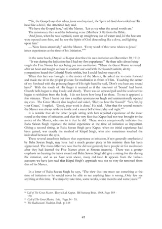 “‘Sir, the Gospel says that when Jesus was baptized, the Spirit of God descended on His 
47 
head like a dove,’ the American lady said. 
‘We have the Gospel here,’ said the Master. ‘Let us see what the actual words are.’ 
The missionary then read the following verse (Matthew 3:16) from the Bible: 
‘And Jesus, when he was baptized, went up straightway out of water: and, lo! the heavens 
were opened unto him, and he saw the Spirit of God descending like a dove, and lighting 
upon him.’ 
.....’Now listen attentively,’ said the Master. ‘Every word of this verse relates to Jesus’ 
inner experiences at the time of his Initiation.’”90 
In the same book, Daryai Lal Kapur describes his own initiation on December 30, 1910: 
“It was during the Initiation that I had my first experience.” He then talks about being 
taught the Five Names but not being put into meditation. “When the Great Master returned 
after an hour and taught us how to connect our soul with the Sound Current, all my 
companions heard the Celestial Music within, but I could find no trace of it. 
When this fact was brought to the notice of the Master, He asked me to come forward 
and made me sit in the proper posture for meditation in front of Him. Touching the center 
of my forehead with the pointing finger of His right hand he said, ‘Don’t you hear any sound 
here?’ With the touch of His finger it seemed as if the reservoir of ‘Sound’ had burst. 
Church bells began to ring loudly and clearly. There was an upward pull and the soul current 
began to withdraw from the body. I do not know how long I sat there. To me it appeared a 
few minutes. Then I burst out into a sudden spontaneous laugh and unintentionally opened 
my eyes. The Great Master also laughed and asked, ‘Did you hear the Sound?’ ‘Yes, Sir, by 
your Grace,’ I replied. ‘Good, your work is done,’ He said. After that for several months 
the Master was always with me inside and a sweet bell chimed day and night.”91 
It is notable that all the other people sitting with him reported experience of the inner 
sound at the time of initiation, and that the very fact that Kapur had not was brought to the 
notice of the Master, who saw to it that he did. These stories unequivocally indicates that 
Baba Sawan Singh regarded the initial experience at the time of initiation as important. 
Giving a second sitting, as Baba Sawan Singh gave Kapur, when no initial experience had 
been gained, was exactly the method of Kirpal Singh, who also sometimes touched the 
individual between the eyes. 
These several anecdotes indicate that experience at initiation, if not generally emphasized 
by Baba Sawan Singh, may have had a much greater place in his ministry then has been 
appreciated. The main difference was that he did not generally have people sit for meditation 
after they had learned the Five Names given as Simran (mantra). There was a greater 
emphasis on hearing the inner sound and Baba Sawan Singh did give a sitting for this during 
the initiation, and as we have seen above, many did hear. It appears from the various 
accounts we have just read that Kirpal Singh’s approach was not so very far removed from 
that of his Master. 
In a letter of Baba Sawan Singh he says, “The view that one must see something at the 
time of initiation or he would never be able to see anything later is wrong...Only few see 
anything at this time. The majority take time, some weeks, some months and some years.”92 
90 Call of The Great Master . Daryai Lal Kapur. RS Satsang Beas. 1964. Page 169 - 
170 
91 Call of The Great Master, Ibid. Page 34 - 35. 
92 The Radhasoami Tradition. Ibid. p. 154 
 