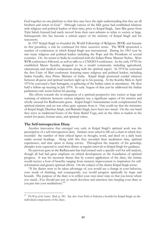 God together on one platform so that they may have the right understanding that they are all 
brothers and sisters in God.” Although various of the Sikh gurus had established relations 
with religious and political leaders of their time, prior to Kirpal Singh, Sant Mat gurus from 
Tulsi Saheb forward had rarely moved from their own ashrams to relate to society at large. 
Subsequently this has become a critical aspect of the ministry of Kirpal Singh and his 
successors. 
In 1957 Kirpal Singh co-founded the World Fellowship of Religions (WFR) and became 
its first president, a role he continued for three succesive terms. The WFR sponsored a 
number of conferences in which Kirpal Singh was instrumental. During his 1963 tour he 
met many religious and political leaders including the Pope and the Presidents of several 
countries. On his return to India he conferred with the Indian Prime Minister Nehru. More 
WFR conferences followed, as well as talks to a UNESCO conference. In the early 1970's he 
established Manav Kendra, designed to be a model community including agricultural, 
educational, and medical components along with the spiritual aspect. In 1974 he convened 
the first Unity of Man conference featuring many religious and political leaders, including 
Indira Gandhi, then Prime Minister of India. Kirpal Singh promoted cordial relations 
between all gurus and spiritual teachers right up to his passing. At the Kumba Mela in April 
1974 he convened a Sant Samagam, or gathering of the Indian saints in attendance. He then 
held a follow-up meeting in July 1974. In early August of that year he addressed the Indian 
parliament only weeks before his passing. 
His efforts towards the re-integration of a spiritual perspective into society at large and 
warming of relations between various religions was a significant aspect of his mission and 
wholly unusual for Radhasoami gurus. Kirpal Singh’s humanitarian work complemented his 
spiritual ministry and yet was often quite separate from it. One could say that the ministries 
of Kirpal Singh, Darshan Singh, and Rajinder Singh, have been two tiered. On the one hand 
they serve as traditional Gurus of the Surat Shabd Yoga, and on the other as leaders in the 
search for peace, human unity, and spiritual values. 
The Self-introspection Diary 
Another innovation that emerged very early in Kirpal Singh’s spiritual work was the 
prescription of a self-introspection diary. Initiates were asked to fill out a chart in which they 
recorded the number of their ethical lapses in thought, word, and deed on a daily basis 
under several headings. Along with this they recorded their meditation time, spiritual 
experiences, and time spent in doing service. Throughout the majority of his guruship, 
disciples were expected to send their diaries at regular intervals to Kirpal Singh for guidance. 
No previous guru in the Radhasoami line had created such a specific tool for self-analysis, 
though all had laid great emphasis on ethical development as the foundation of spiritual 
progress. It was his recurrent theme that by correct application of the diary, the initiate 
would receive a host of benefits ranging from memory improvement to inspiration for self-reformation 
and greater spiritual efforts. On the subject of the diaries Kirpal Singh wrote: 
“If the diaries were to be taken advantage of, you would see a change in your behavior, 
your mode of thinking, and consequently, you would progress spiritually by leaps and 
bounds. The purpose of the diary is to reflect your own inner state so that you know where 
you stand....You should put just as much devotion and attention into keeping your diary as 
you put into your meditations.”95 
95 The Way of the Saints. Ibid. p. 381. See also Seven Paths to Perfection a booklet by Kirpal Singh on the 
individual components of the diary. 
49 
 