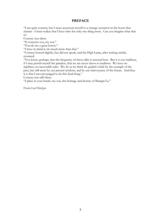 PREFACE 
“I am quite content, but I must accustom myself to a strange sensation in the hours that 
remain - I must realize that I have time for only one thing more. Can you imagine what that 
is? 
Conway was silent. 
“It concerns you, my son.” 
“You do me a great honor.” 
“I have in mind to do much more than that.” 
“Conway bowed slightly, but did not speak, and the High Lama, after waiting awhile, 
resumed: 
“You know, perhaps, that the frequency of these talks is unusual here. But it is our tradition, 
if I may permit myself the paradox, that we are never slaves to tradition. We have no 
rigidities, no inexorable rules. We do as we think fit, guided a little by the example of the 
past, but still more by our present wisdom, and by our clairvoyance of the future. And thus 
it is that I am encouraged to do this final thing.” 
Conway was still silent. 
“I place in your hands, my son, the heritage and destiny of Shangri-La.” 
From Lost Horizon 
5 
 