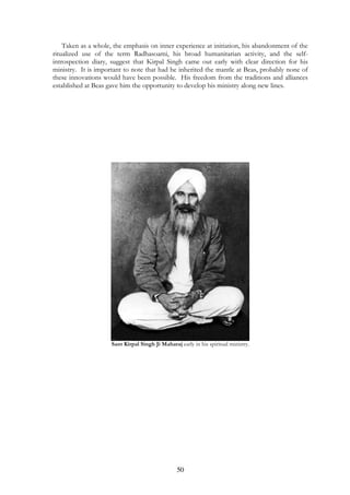 Taken as a whole, the emphasis on inner experience at initiation, his abandonment of the 
ritualized use of the term Radhasoami, his broad humanitarian activity, and the self-introspection 
diary, suggest that Kirpal Singh came out early with clear direction for his 
ministry. It is important to note that had he inherited the mantle at Beas, probably none of 
these innovations would have been possible. His freedom from the traditions and alliances 
established at Beas gave him the opportunity to develop his ministry along new lines. 
Sant Kirpal Singh Ji Maharaj early in his spiritual ministry. 
50 
 