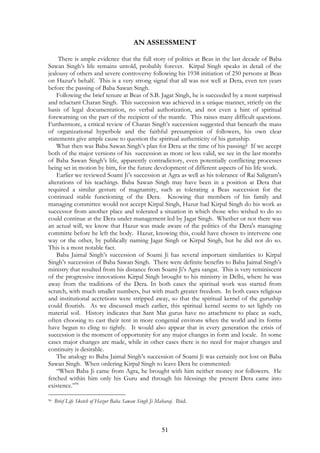 AN ASSESSMENT 
There is ample evidence that the full story of politics at Beas in the last decade of Baba 
Sawan Singh’s life remains untold, probably forever. Kirpal Singh speaks in detail of the 
jealousy of others and severe controversy following his 1938 initiation of 250 persons at Beas 
on Hazur's behalf. This is a very strong signal that all was not well at Dera, even ten years 
before the passing of Baba Sawan Singh. 
Following the brief tenure at Beas of S.B. Jagat Singh, he is succeeded by a most surprised 
and reluctant Charan Singh. This succession was achieved in a unique manner, strictly on the 
basis of legal documentation, no verbal authorization, and not even a hint of spiritual 
forewarning on the part of the recipient of the mantle. This raises many difficult questions. 
Furthermore, a critical review of Charan Singh’s succession suggested that beneath the mass 
of organizational hyperbole and the faithful presumption of followers, his own clear 
statements give ample cause to question the spiritual authenticity of his guruship. 
What then was Baba Sawan Singh’s plan for Dera at the time of his passing? If we accept 
both of the major versions of his succession as more or less valid, we see in the last months 
of Baba Sawan Singh’s life, apparently contradictory, even potentially conflicting processes 
being set in motion by him, for the future development of different aspects of his life work. 
Earlier we reviewed Soami Ji’s succession at Agra as well as his tolerance of Rai Saligram's 
alterations of his teachings. Baba Sawan Singh may have been in a position at Dera that 
required a similar gesture of magnamity, such as tolerating a Beas succession for the 
continued stable functioning of the Dera. Knowing that members of his family and 
managing committee would not accept Kirpal Singh, Hazur had Kirpal Singh do his work as 
successor from another place and tolerated a situation in which those who wished to do so 
could continue at the Dera under management led by Jagat Singh. Whether or not there was 
an actual will, we know that Hazur was made aware of the politics of the Dera's managing 
committe before he left the body. Hazur, knowing this, could have chosen to intervene one 
way or the other, by publically naming Jagat Singh or Kirpal Singh, but he did not do so. 
This is a most notable fact. 
Baba Jaimal Singh’s succession of Soami Ji has several important similarities to Kirpal 
Singh’s succession of Baba Sawan Singh. There were definite benefits to Baba Jaimal Singh’s 
ministry that resulted from his distance from Soami Ji’s Agra sangat. This is very reminiscent 
of the progressive innovations Kirpal Singh brought to his ministry in Delhi, where he was 
away from the traditions of the Dera. In both cases the spiritual work was started from 
scratch, with much smaller numbers, but with much greater freedom. In both cases religious 
and institutional accretions were stripped away, so that the spiritual kernel of the guruship 
could flourish. As we discussed much earlier, this spiritual kernel seems to set lightly on 
material soil. History indicates that Sant Mat gurus have no attachment to place as such, 
often choosing to cast their tent in more congenial environs when the world and its forms 
have begun to cling to tightly. It would also appear that in every generation the crisis of 
succession is the moment of opportunity for any major changes in form and locale. In some 
cases major changes are made, while in other cases there is no need for major changes and 
continuity is desirable. 
The analogy to Baba Jaimal Singh’s succession of Soami Ji was certainly not lost on Baba 
Sawan Singh. When ordering Kirpal Singh to leave Dera he commented: 
“When Baba Ji came from Agra, he brought with him neither money nor followers. He 
fetched within him only his Guru and through his blessings the present Dera came into 
existence.”96 
96 Brief Life Sketch of Hazur Baba Sawan Singh Ji Maharaj. Ibid. 
51 
 