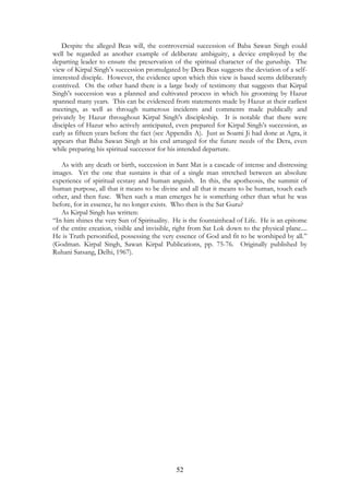 Despite the alleged Beas will, the controversial succession of Baba Sawan Singh could 
well be regarded as another example of deliberate ambiguity, a device employed by the 
departing leader to ensure the preservation of the spiritual character of the guruship. The 
view of Kirpal Singh’s succession promulgated by Dera Beas suggests the deviation of a self-interested 
disciple. However, the evidence upon which this view is based seems deliberately 
contrived. On the other hand there is a large body of testimony that suggests that Kirpal 
Singh's succession was a planned and cultivated process in which his grooming by Hazur 
spanned many years. This can be evidenced from statements made by Hazur at their earliest 
meetings, as well as through numerous incidents and comments made publically and 
privately by Hazur throughout Kirpal Singh's discipleship. It is notable that there were 
disciples of Hazur who actively anticipated, even prepared for Kirpal Singh’s succession, as 
early as fifteen years before the fact (see Appendix A). Just as Soami Ji had done at Agra, it 
appears that Baba Sawan Singh at his end arranged for the future needs of the Dera, even 
while preparing his spiritual successor for his intended departure. 
As with any death or birth, succession in Sant Mat is a cascade of intense and distressing 
images. Yet the one that sustains is that of a single man stretched between an absolute 
experience of spiritual ecstasy and human anguish. In this, the apotheosis, the summit of 
human purpose, all that it means to be divine and all that it means to be human, touch each 
other, and then fuse. When such a man emerges he is something other than what he was 
before, for in essence, he no longer exists. Who then is the Sat Guru? 
52 
As Kirpal Singh has written: 
“In him shines the very Sun of Spirituality. He is the fountainhead of Life. He is an epitome 
of the entire creation, visible and invisible, right from Sat Lok down to the physical plane.... 
He is Truth personified, possessing the very essence of God and fit to be worshiped by all.” 
(Godman. Kirpal Singh, Sawan Kirpal Publications, pp. 75-76. Originally published by 
Ruhani Satsang, Delhi, 1967). 
 