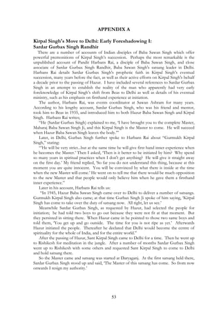 APPENDIX A 
Kirpal Singh's Move to Delhi: Early Foreshadowing I: 
Sardar Gurbax Singh Randhir 
There are a number of accounts of Indian disciples of Baba Sawan Singh which offer 
powerful premonitions of Kirpal Singh’s succession. Perhaps the most remarkable is the 
unpublished account of Pandit Harbans Rai, a disciple of Baba Sawan Singh, and close 
associate of Sardar Gurbax Singh Randhir, Baba Sawan Singh's satsang leader in Delhi. 
Harbans Rai details Sardar Gurbax Singh's prophetic faith in Kirpal Singh’s eventual 
succession, many years before the fact, as well as their active efforts on Kirpal Singh's behalf 
a decade prior to the passing of Hazur. I have included several references to Sardar Gurbax 
Singh in an attempt to establish the reality of the man who apparently had very early 
foreknowledge of Kirpal Singh’s shift from Beas to Delhi as well as details of his eventual 
ministry, such as his emphasis on firsthand experience at initiation. 
The author, Harbans Rai, was events coordinator at Sawan Ashram for many years. 
According to his lengthy account, Sardar Gurbax Singh, who was his friend and mentor, 
took him to Beas in 1935, and introduced him to both Hazur Baba Sawan Singh and Kirpal 
Singh. Harbans Rai writes; 
“He (Sardar Gurbax Singh) explained to me, ‘I have brought you to the complete Master, 
Maharaj Baba Sawan Singh Ji, and this Kirpal Singh is the Master to come. He will succeed 
when Hazur Baba Sawan Singh leaves the body.’” 
Later, in Delhi, Gurbax Singh further spoke to Harbans Rai about “Gurmukh Kirpal 
53 
Singh,” stating: 
“’He will be very strict...but at the same time he will give first hand inner experience when 
he becomes the Master.’ Then I asked, ‘Then is it better to be initiated by him? Why spend 
so many years in spiritual practices when I don't get anything? He will give it straight away 
on the first day.’ My friend replied, ‘So far you do not understand this thing, because at this 
moment you are quite innocent. You will be convinced by what there is inside at the time 
when the new Master will come.’ He went on to tell me that there would be much opposition 
to the new Master and that people would only believe him when he gave them a firsthand 
inner experience.” 
Later in his account, Harbans Rai tells us: 
“In 1945, Hazur Baba Sawan Singh came over to Delhi to deliver a number of satsangs. 
Gurmukh Kirpal Singh also came; at that time Gurbax Singh Ji spoke of him saying, ‘Kirpal 
Singh has come to take over the duty of satsang now. All right, let us see.’ 
Meanwhile Sardar Gurbax Singh, as requested by Hazur, had selected the people for 
initiation; he had told two boys to go out because they were not fit at that moment. But 
they persisted in sitting there. When Hazur came in he pointed to those two same boys and 
told them, ‘You get up and go outside. The time for you is not ripe as yet.’ Afterwards 
Hazur initiated the people. Thereafter he declared that Delhi would become the centre of 
spirituality for the whole of India, and for the entire world.” 
After the passing of Hazur, Sant Kirpal Singh came to Delhi for a time. Then he went up 
to Rishikesh for meditation in the jungle. After a number of months Sardar Gurbax Singh 
went up to Rishikesh with some others and requested Sant Kirpal Singh to come to Delhi 
and hold satsang there. 
So the Master came and satsang was started at Daryaganj. At the first satsang held there, 
Sardar Gurbax Singh stood up and said, ‘The Master of this satsang has come. So from now 
onwards I resign my authority.’ 
 