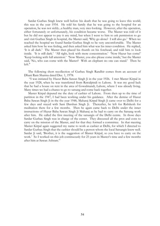 Sardar Gurbax Singh knew well before his death that he was going to leave this world; 
this was in the year 1954. He told his family that he was going to the hospital for an 
operation, he was not sickly...a healthy man, very nice-looking. However, after the operation, 
either fortunately or unfortunately, his condition became worse. The Master was told of it 
but he did not appear to pay it any mind, but when I went to him to ask permission to go 
and visit Gurbax Singh in hospital, the Master said, ‘Why go alone? I will also go.’ When we 
reached the hospital we found Sardar Gurbax Singh to be very uncomfortable. The Master 
asked him how he was feeling, and then asked him what was his inner condition. He replied, 
‘It is all dark.’ The Master then placed his thumb on his forehead, and told him to look 
inside. ‘It is still dark.’ ‘All right, look with more concentration.’ ‘Now Hazur has come!’ 
‘Keep looking with full attention.’ ‘Now Master, you also please come inside,’ but the Master 
said, ‘No, who can come with the Master? With an elephant no one can stand.’ Then he 
left." 
The following short recollection of Gurbax Singh Randhir comes from an account of 
54 
Dhani Ram Sharma dated Dec. 1, 1978: 
“I was initiated by Hazur Baba Sawan Singh Ji in the year 1926. I met Master Kirpal in 
the year 1928, when he was transferred from Rawalpindi to Lahore. It was my good luck 
that he had a house on rent in the area of Gowalmandi, Lahore, where I was already living. 
Many times we had a chance to go to satsang and come back together. 
Master Kirpal deputed me the duty of cashier of Lahore. From then up to the time of 
partition in the 1947, I had been working under his guidance. After the demise of Hazur 
Baba Sawan Singh Ji in the the year 1948, Maharaj Kirpal Singh Ji came over to Delhi for a 
few days and stayed with Sant Darshan Singh Ji. Thereafter, he left for Rishikesh for 
meditation there for a few months. Then he again came back to Delhi under the inner 
instructions of Hazur Baba Sawan Singh Ji Maharaj as he had to carry on the Satsang work 
after him. He called the first meeting of the satsangis of the Delhi centre. In those days 
Sardar Gurbax Singh was in charge of the center. They discussed all the pros and cons to 
carry on the mission of the Master, and for that they formed a committee. In that meeting 
Master Kirpal again suggested my name to work as cashier at Delhi, for which I directed to 
Sardar Gurbax Singh that the cashier should be a person whom the local Satsangis knew well. 
Sardar Ji said, ‘Brother, it is the suggestion of Master Kirpal, so you have to carry on the 
work.’ So I worked on this job continuously for 25 years in Master’s time and a few months 
after him at Sawan Ashram.” 
 