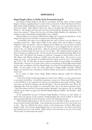 APPENDIX B 
Kirpal Singh's Move to Delhi: Early Foreshadowing II 
According to Kirpal Singh, he left Beas in accordance with the orders of Hazur. Kirpal 
Singh’s testimony regarding Hazur’s words to him are found in A Brief Life Sketch of Hazur 
Baba Sawan Singh Ji Maharaj and quoted above, “...What have you to gain from Dera, you 
better leave Dera. When Baba Ji came from Agra, he brought with him neither money or 
followers. He brought with him only his Guru and through his blessings the present Dera 
came into existence.” Along with the story of Gurbax Singh Randhir, the experiences of a 
number of others foreshadows Kirpal Singh’s move to Delhi. 
Bachan Singh was an initiate of Baba Sawan Singh and a carpenter by profession. In his 
deeply moving account of his life he mentions the following incident: 
“I remember once when I was walking along the street of Sarsa I saw the Master’s car 
travelling toward me. Baba Sawan Singh Ji was sitting inside and I folded my hands, 
delighted to have his darshan. The car stopped and the Master put out his hand to beckon 
someone. Although he was looking in my direction, I never imagined that he wanted to 
speak to me, so I quietly stood there. Again he gestured, and wondering who the person 
could be I turned round, but there was no one in sight. The realization dawned upon me 
that the Master was calling myself! - the life just left me and I trembled thinking, ‘What have 
I done now?’ The Master was waiting, so somehow I managed to push myself to the car. 
The Master said, ‘Bachan Singh, go to Delhi and settle down there. Do not live in your 
village any more. I am going to be in Delhi and there will be work for you.’” (Sat Sandesh. 
July 1973, p. 20) He then tells us that he migrated to Delhi and successfully re-established 
himself there. He goes on to speak of the sorrow at the passing of Hazur Baba Sawan Singh 
and his close association with Sant Kirpal Singh soon after he founded Ruhani Satsang in 
Delhi. He also speaks of the very active opposition to Kirpal Singh’s guruship. Bachan 
Singh was involved in the construction of Sawan Ashram and served as a carpenter there for 
many years. 
In an article on Baba Sawan Singh, Radha Krishna Khanna recalls the following 
55 
conversation: 
“A few days before his physical departure I said to him, ‘Master, you have given houses 
to everybody in the Dera. I would like to purchase a house, too.’ Hazur said, ‘What have you 
to do with Dera? Your connection is with me, not with these houses made of bricks. When 
I go away, you will have nothing to do with this place.’ Then he recited this verse, ‘When the 
nightingale flies from the garden, it is immaterial if the owl or the bird of paradise come.’ 
...And when Hazur did leave that perfect garden, although I was asked to stay on and help 
with the work, I knew my place was with Sant Kirpal Singh Ji in Delhi.” (Sat Sandesh. April 
1978, p. 30) 
In the unpublished account of Harnam Singh Randhir of Lahore, an early initiate of 
Hazur who was present on the occasion of Kirpal Singh’s first arrival at Dera in 1924, and 
later associated with him in the civil service, we have the following account: 
“When Kirpal Singh retired in 1947 he went to live in the Dera at Beas in the house of 
his late brother, Sardar Jodh Singh. I also retired that year and went to live in the house next 
to him. Then we suffered the utmost sorrow at the passing away of Hazur Baba Sawan 
Singh in 1948. The next day, Kirpal Singh came to us in our house. He told us that Hazur 
had advised him not to stay in Beas. Both I and my wife had tears in our eyes, but he said, 
‘Never mind, we shall surely meet again.’” 
 