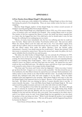 APPENDIX C 
A Few Stories from Kirpal Singh”s Discipleship 
These few stories give some inkling of the influence of Kirpal Singh on those who knew 
him during the period of his discipleship. There are many similar stories but here is a small 
sampling: 
Manohar Singh Duggal, nephew of Sant Kirpal Singh, has written several accounts of 
incidents occurring during Baba Sawan Singh’s lifetime: 
“When Master Kirpal Singh was at Rawalpindi in about 1930, one of his nearest relatives, 
a boy of fourteen years, was critically ill in hospital. One evening Master went to see him. 
The mother of this boy respected the Master so much--the family had always regarded him 
as a Saint--that she begged him that if the child had to die he should make it easy for him 
because the suffering he was undergoing was too much. 
“Master, of course, knew immediately why the boy was suffering and why he could not 
leave the body. Master said to the mother, ‘You’d better call his aunt.’ The aunt was called. 
When she arrived, Master took her aside and said to her, ‘You took fifteen rupees from 
under the boy’s pillow; until you return that money the boy cannot die.’ She replied, ‘Yes, I 
did take fifteen rupees from under his pillow. Because...’--here she became rather 
embarrassed—‘because I was afraid someone else would steal it.’ Master then insisted, ‘Until 
that money is returned he cannot leave.’ She put the money back under the pillow, the boy's 
agony subsided, then he closed his eyes and was gone. 
“My father, the elder brother of Kirpal Singh, was very seriously ill at Peshawar in 1939. 
One night he was on the verge of expiring. I was sitting by his side; I knew the worst was 
coming, the doctor had given up hope. When the end was near I was just repeating Simran, 
helpless, just watching what would happen. After a time I suddenly realized that he had 
started to move--my father’s soul had come back into the body. He opened his eyes and I 
could see they were filled with tears. He called my name, and told me to get a pen and paper 
as he wanted to write a letter to his younger brother, Kirpal Singh. 
“The letter said, ‘You know and I know what has happened. Unless you come, I cannot 
get up from this bed. I request you to come as early as possible.’ He then closed his eyes as 
if in meditation, but after fifteen minutes he opened his eyes and said, ‘Send somebody to the 
railway station at nine o'clock as my other brother will also come.’ So actually both brothers 
arrived; they embraced each other and came straight to see my father. Then my father 
explained what had happened in the morning: Baba Sawan Singh Ji had come to take him 
but Kirpal Singh Ji had requested that he be spared. Because of this request Hazur had sent 
him back. My father’s face was shining; he told us, ‘I cannot describe what it was like --I 
cannot describe that place. I was with Baba Sawan Singh Ji and Kirpal Singh Ji. We went 
and crossed that golden mountain and went to the other side which was full of Light.’ 
“Due to the long illness of my father the expenditure was very great. My father, although 
he was so seriously ill, worried very much about the cost. One night during sleep, Kirpal 
Singh appeared to him and said, ‘Brother, why are you nervous? You just look at your coat 
hanging on the bed and that will look after your needs.’ Next morning at five-thirty when I 
came to my father's room, he said, ‘Look, Kirpal Singh has just appeared to me--just check 
the pockets of the coat lying over there.’ When I went through the pockets I was surprised 
to find they were full of currency notes. This was all his grace and this happened long before 
he became the Master.” 
- from Ocean of Grace Divine. Delhi, 1976, pp. 51-52 
56 
 