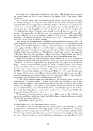 Iqbal Kaur, wife of Sardar Hukam Singh, an early initiate of Baba Sawan Singh, recounts 
an incident during the life of Hazur, following the sudden death of her brother from 
pneumonia: 
“I had a second brother who was almost ten years younger. He was deeply attached to 
the one who was gone and so great was the shock of the death that he was beside himself 
with grief. One day he disappeared and did not return home. We tried to find him but there 
was no trace of him at all. We all wondered what had happened and thinking of his grief we 
were doubly distressed. God had taken back one brother, and now the other had gone off, 
only the Lord knew where! That night Kirpal Singh Ji came by. It was rather late for a visit-- 
around 11:00 or even after--but then he would call on satsangis in distress without regard to 
the hour. When he saw us he queried why we looked so distressed, and I explained what had 
happened. He reassured me and said, ‘Don't worry about Omi. Have faith in Hazur. He 
will be back home safe at 5:00 in the morning.’ 
“Sure enough the next morning my younger brother returned at the stipulated time. He 
had a strange tale to tell. Lost in his sorrow and full of the sense of the meaninglessness of 
life, he had wandered a long distance. Seeing a railway station, he had boarded a train and in 
it met a group of sadhus. They asked him where he was going and when he explained that 
he did not know, they invited him to join them. They got off three or four stations before 
Hardwar and he accompanied them. They lived in a jungle and when they got there, he 
realized that they were thugs in disguise. When it was time to sleep, to make sure that he 
could not get away, they placed him in the middle and spread themselves around him. 
“Realizing his danger and feeling completely helpless, Omi could not sleep. It was pitch 
dark and there was no means of getting away. As he lay restless, he prayed to God for 
deliverance. In answer to his prayer he saw Light and within it the figure of Maharaj Kirpal 
Singh. Maharaj Ji commanded him to get up and follow. Full of fear, he said, ‘But how can 
I? They are all around me and will catch me.’ Maharaj Ji assured him that no one could stop 
him and he got up and followed him barefoot. They were in a jungle and it was very dark. 
But Maharaj Ji was radiating Light, and, following that Light, my brother sped along through 
the jungle. After about two miles, Maharaj Ji informed him that the railway station was a few 
yards ahead and asked him to catch the first train from there, and left him. He proceeded as 
commanded and got off three station ahead to change for Lahore. 
“At this railway station he once again met Maharaj Ji and Maharaj Ji asked him how he 
had managed to join those sadhus. The boy explained his state of grief and how he had 
fallen into their company. ‘They were dangerous thugs--and what if they had done you to 
death?’ said Maharaj Ji. ‘Your brother is gone and you are the only son left,’ He told the 
boy. ‘You must think of your family first and not lose yourself in your grief in this fashion. 
Now catch the train for Lahore and get back to your home as soon as you can.’ And so the 
boy caught the train and returned back to us. 
“I repeat, this happened almost two years before Hazur gave up the body....He was 
already one with Hazur, and Hazur himself had told the Lahore Sangat that between him and 
Kirpal Singh there was no difference.” 
57 
- Ocean of Grace Divine. pp. 11-13 
Manohar Singh tells us the following remarkable incident: 
“When I was a small boy, about 12 years old, I went to Lahore. (We used to go to Lahore 
during summer vacations to visit with Kirpal Singh Ji, whom we called “Uncle.”) One day 
during noon, I was standing on the balcony of the house and it was raining very hard outside. 
I was looking outside through the window and I saw my uncle Kirpal Singh Ji coming along 
the road in that heavy rain. He entered the building and came up to the second floor where 
 