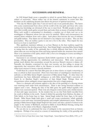 SUCCESSION AND RENEWAL 
In 1949 Kirpal Singh wrote a pamphlet in which he quoted Baba Sawan Singh on the 
subject of succession. Hazur makes one of the clearest statements in extant Sant Mat 
literature on the underlying dynamic that directs the process of spiritual succession: 
“One day the Master spake thus: 'I am not tied to one or any particular place. The Saints 
who come commissioned from above tell the world of the true path and those who come 
seeking true knowledge are informed of the way to meet God. Worldly people in order to 
meet their worldly needs gather around them and make them as means of earning livelihood. 
When such wealth is accumulated in abundance, a number out of them turn out to be 
worshippers of Mammon whose lust can never be satisfied. When such circumstances are 
created, Saints withdraw from such a place. Such places then become the seat of mahants 
and gaddi-nashins. True Saints are not fastened to any religious sect or dress. They are free 
personalities. They are neither a party to one nor a foe to the other. They impart the true 
lesson as to how to reach God.”’1 
This significant statement indicates to us how Masters in the Sant tradition regard the 
social institutions that develop around them. Sant Kirpal Singh is quoting Baba Sawan Singh 
as stating that the reality of the spiritually free is wholly different than that of the world, 
where ideas are ever moving into form and being captured within the structures thus created. 
There is no institution of the spirit, which is like a river ever changing its course according to 
season and circumstance. 
Succession is an extremely important death/rebirth experience in the life of a spiritual 
lineage, offering opportunities for redefinition and innovation. With every succession 
period, much detritus that accumulates around the previous Master's mission is shaken off. 
Naturally, the disciples, concerned for their own security, are less willing to accept the 
opportunity that succession offers to the Masters in service of their timeless mission and 
rather more anxious to insure a smooth transition. 
Could there be a reason that Sant Mat gurus are at times elusive or cryptic concerning an 
issue as critical as their succession? There have been times of unambiguous transference of 
authority as with Baba Sawan Singh's succession of Baba Jaimal Singh. At other times the 
transference has been deliberately ambiguous as with Baba Jaimal Singh’s succession of 
Soami Ji, or Darshan Singh’s succession of Sant Kirpal Singh. Perhaps there are 
circumstances where ambiguity creates opportunities that serve a larger purpose. 
There is a dramatic and romantic appeal to the idea of the guruship as a flowing stream 
ever renewing itself under fresh circumstances. There is also strong historical evidence to 
support such a view. During the time of the Sikh gurus the gaddi shifted regularly with 
almost every succession period. There were also frequent controversies and a similar mixture 
of clear and vague successions. In the modern line we see that Tulsi Saheb travelled from 
the south to Hathras in the north. Soami Ji shifted the guruship from Hathras, the place of 
Tulsi Saheb, to his home base in Agra. Jaimal Singh settled far from Agra, in his native 
Punjab. Baba Sawan Singh built upon a small and young constituency, which gradually 
became a town with many associated properties and complex administrative issues. With the 
passing of Baba Sawan Singh, Kirpal Singh left this center and after a period of retreat in the 
jungles in the vicinity of Rishikesh, returned to Delhi to found Ruhani Satsang, stating that 
he did so on the orders of his Master. (Appendices A & B) 
We can also try to understand the issue of ambiguity in the succession from an historic 
standpoint. Perhaps it has served as a means of maintaining the vitality of the guruship and 
1 Brief Life Sketch of Hazur Baba Sawan Singh. Kirpal Singh, Sawan Spiritual Trust, Delhi, 1949, p. 19 
6 
 