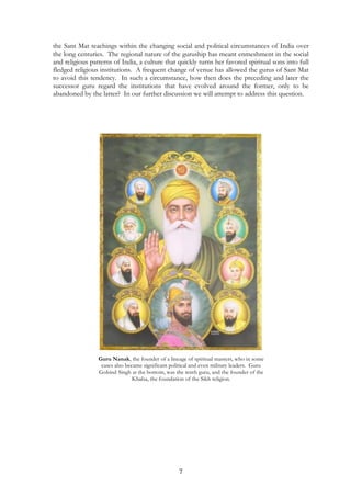 the Sant Mat teachings within the changing social and political circumstances of India over 
the long centuries. The regional nature of the guruship has meant enmeshment in the social 
and religious patterns of India, a culture that quickly turns her favored spiritual sons into full 
fledged religious institutions. A frequent change of venue has allowed the gurus of Sant Mat 
to avoid this tendency. In such a circumstance, how then does the preceding and later the 
successor guru regard the institutions that have evolved around the former, only to be 
abandoned by the latter? In our further discussion we will attempt to address this question. 
Guru Nanak, the founder of a lineage of spiritual masters, who in some 
cases also became significant political and even military leaders. Guru 
Gobind Singh at the bottom, was the tenth guru, and the founder of the 
Khalsa, the foundation of the Sikh religion. 
7 
 