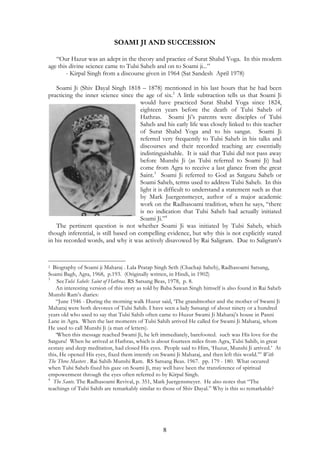 SOAMI JI AND SUCCESSION 
“Our Hazur was an adept in the theory and practice of Surat Shabd Yoga. In this modern 
age this divine science came to Tulsi Saheb and on to Soami ji...” 
- Kirpal Singh from a discourse given in 1964 (Sat Sandesh April 1978) 
Soami Ji (Shiv Dayal Singh 1818 – 1878) mentioned in his last hours that he had been 
practicing the inner science since the age of six.2 A little subtraction tells us that Soami Ji 
would have practiced Surat Shabd Yoga since 1824, 
eighteen years before the death of Tulsi Saheb of 
Hathras. Soami Ji’s parents were disciples of Tulsi 
Saheb and his early life was closely linked to this teacher 
of Surat Shabd Yoga and to his sangat. Soami Ji 
referred very frequently to Tulsi Saheb in his talks and 
discourses and their recorded teaching are essentially 
indistinguishable. It is said that Tulsi did not pass away 
before Munshi Ji (as Tulsi referred to Soami Ji) had 
come from Agra to receive a last glance from the great 
Saint.3 Soami Ji referred to God as Satguru Saheb or 
Soami Saheb, terms used to address Tulsi Saheb. In this 
light it is difficult to understand a statement such as that 
by Mark Juergensmeyer, author of a major academic 
work on the Radhasoami tradition, when he says, “there 
is no indication that Tulsi Saheb had actually initiated 
Soami Ji.”4 
The pertinent question is not whether Soami Ji was initiated by Tulsi Saheb, which 
though inferential, is still based on compelling evidence, but why this is not explicitly stated 
in his recorded words, and why it was actively disavowed by Rai Saligram. Due to Saligram's 
2 Biography of Soami ji Maharaj . Lala Pratap Singh Seth (Chachaji Saheb), Radhasoami Satsang, 
Soami Bagh, Agra, 1968, p.193. (Originally written, in Hindi, in 1902) 
3 SeeTulsi Saheb: Saint of Hathras. RS Satsang Beas, 1978, p. 8. 
An interesting version of this story as told by Baba Sawan Singh himself is also found in Rai Saheb 
8 
Munshi Ram’s diaries: 
“June 1946 - During the morning walk Huzur said, ‘The grandmother and the mother of Swami Ji 
Maharaj were both devotees of Tulsi Sahib. I have seen a lady Satsangi of about ninety or a hundred 
years old who used to say that Tulsi Sahib often came to Huzur Swami Ji Maharaj’s house in Panni 
Lane in Agra. When the last moments of Tulsi Sahib arrived He called for Swami Ji Maharaj, whom 
He used to call Munshi Ji (a man of letters). 
‘When this message reached Swami Ji, he left immediately, barefooted. such was His love for the 
Satguru! When he arrived at Hathras, which is about fourteen miles from Agra, Tulsi Sahib, in great 
ecstasy and deep meditation, had closed His eyes. People said to Him, ‘Huzur, Munshi Ji arrived.’ At 
this, He opened His eyes, fixed them intently on Swami Ji Maharaj, and then left this world.’” With 
The Three Masters . Rai Sahib Munshi Ram. RS Satsang Beas. 1967. pp. 179 - 180. What occured 
when Tulsi Saheb fixed his gaze on Soami Ji, may well have been the transference of spiritual 
empowerment through the eyes often referred to by Kirpal Singh. 
4 The Sants. The Radhasoami Revival, p. 351, Mark Juergensmeyer. He also notes that “The 
teachings of Tulsi Sahib are remarkably similar to those of Shiv Dayal.” Why is this so remarkable? 
 