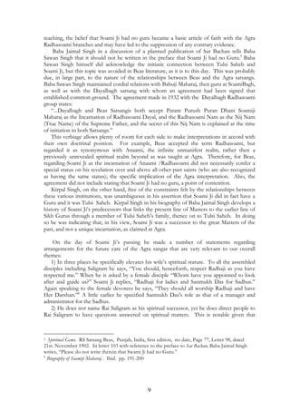 teaching, the belief that Soami Ji had no guru became a basic article of faith with the Agra 
Radhasoami branches and may have led to the suppression of any contrary evidence. 
Baba Jaimal Singh in a discussion of a planned publication of Sar Bachan tells Baba 
Sawan Singh that it should not be written in the preface that Soami Ji had no Guru.5 Baba 
Sawan Singh himself did acknowledge the initiatic connection between Tulsi Saheb and 
Soami Ji, but this topic was avoided in Beas literature, as it is to this day. This was probably 
due, in large part, to the nature of the relationships between Beas and the Agra satsangs. 
Baba Sawan Singh maintained cordial relations with Babuji Maharaj, then guru at SoamiBagh, 
as well as with the Dayalbagh satsang with whom an agreement had been signed that 
established common ground. The agreement made in 1932 with the Dayalbagh Radhasoami 
group states: 
“...Dayalbagh and Beas Satsangis both accept Param Purush Puran Dhani Soamiji 
Maharaj as the Incarnation of Radhasoami Dayal, and the Radhasoami Nam as the Nij Nam 
(True Name) of the Supreme Father, and the secret of this Nij Nam is explained at the time 
of initiation in both Satsangs.” 
This verbiage allows plenty of room for each side to make interpretations in accord with 
their own doctrinal position. For example, Beas accepted the term Radhasoami, but 
regarded it as synonymous with Anaami, the infinite unmanifest realm, rather then a 
previously unrevealed spiritual realm beyond as was taught at Agra. Therefore, for Beas, 
regarding Soami Ji as the incarnation of Anaami /Radhasoami did not necessarily confer a 
special status on his revelation over and above all other past saints (who are also recognized 
as having the same status); the specific implication of the Agra interpretation. Also, the 
agreement did not include stating that Soami Ji had no guru, a point of contention. 
Kirpal Singh, on the other hand, free of the constraints felt by the relationships between 
these various institutions, was unambiguous in his assertion that Soami Ji did in fact have a 
Guru and it was Tulsi Saheb. Kirpal Singh in his biography of Baba Jaimal Singh develops a 
history of Soami Ji’s predecessors that links the present line of Masters to the earlier line of 
Sikh Gurus through a member of Tulsi Saheb’s family, thence on to Tulsi Saheb. In doing 
so he was indicating that, in his view, Soami Ji was a successor to the great Masters of the 
past, and not a unique incarnation, as claimed at Agra. 
On the day of Soami Ji’s passing he made a number of statements regarding 
arrangements for the future care of the Agra sangat that are very relevant to our overall 
themes: 
1) In three places he specifically elevates his wife’s spiritual stature. To all the assembled 
disciples including Saligram he says, “You should, henceforth, respect Radhaji as you have 
respected me.” When he is asked by a female disciple “Whom have you appointed to look 
after and guide us?” Soami Ji replies, “Radhaji for ladies and Sanmukh Das for Sadhus.” 
Again speaking to the female devotees he says, “They should all worship Radhaji and have 
Her Darshan.”6 A little earlier he specified Sanmukh Das’s role as that of a manager and 
administrator for the Sadhus. 
2) He does not name Rai Saligram as his spiritual successor, yet he does direct people to 
Rai Saligram to have questions answered on spiritual matters. This is notable given that 
5 Spiritual Gems. RS Satsang Beas, Punjab, India, first edition, no date, Page 77, Letter 98, dated 
21st. November 1902. In letter 103 with reference to the preface to Sar Bachan, Baba Jaimal Singh 
writes, “Please do not write therein that Swami Ji had no Guru.” 
6 Biography of Soamiji Maharaj . Ibid. pp. 191-200 
9 
 