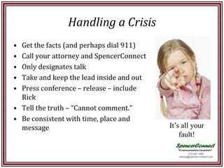 Handling a Crisis
• Get the facts (and perhaps dial 911)
• Call your attorney and SpencerConnect
• Only designates talk
• Take and keep the lead inside and out
• Press conference – release – include
  Rick
• Tell the truth – “Cannot comment.”
• Be consistent with time, place and
  message                                 It’s all your
                                              fault!
 