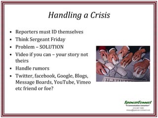 Handling a Crisis
• Reporters must ID themselves
• Think Sergeant Friday
• Problem – SOLUTION
• Video if you can – your story not
  theirs
• Handle rumors
• Twitter, facebook, Google, Blogs,
  Message Boards, YouTube, Vimeo
  etc friend or foe?
 