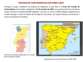 TRATADO DE FONTAINEBLEAU (OCTUBRE 1807)
Partición de Portugal establecida en el Tratado
de Fontainebleau (1807)
Despliegue de las tropas francesas en 1807-1808
Portugal se negó a obedecer las órdenes de Napoleón, lo que llevó a la firma del Tratado de
Fontainebleau entre Godoy y Napoleón el 27 de octubre de 1807: el acuerdo permitía la entrada de
tropas francesas en España (28.000 soldados), a las que se unirían 27.000 soldados españoles para
invadir Portugal e incluía el reparto de Portugal en tres partes. Las tropas francesas comenzaron a
entrar en España de inmediato.
 