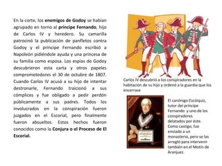 Carlos IV descubrió a los conspiradores en la
habitación de su hijo y ordenó a la guardia que los
encerrase
El canónigo Escóiquiz,
tutor del príncipe
Fernando y uno de los
conspiradores
delatados por éste.
Como castigo, fue
enviado a un
monasterio, pero se las
arregló para intervenir
también en el Motín de
Aranjuez.
En la corte, los enemigos de Godoy se habían
agrupado en torno al príncipe Fernando, hijo
de Carlos IV y heredero. Su camarilla
patrocinó la publicación de panfletos contra
Godoy y el príncipe Fernando escribió a
Napoleón pidiéndole ayuda y una princesa de
su familia como esposa. Los espías de Godoy
descubrieron esta carta y otros papeles
comprometedores el 30 de octubre de 1807.
Cuando Carlos IV acusó a su hijo de intentar
destronarle, Fernando traicionó a sus
cómplices y fue obligado a pedir perdón
públicamente a sus padres. Todos los
involucrados en la conspiración fueron
juzgados en el Escorial, pero finalmente
fueron absueltos. Estos hechos fueron
conocidos como la Conjura o el Proceso de El
Escorial.
 
