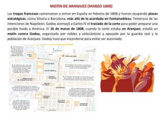MOTÍN DE ARANJUEZ (MARZO 1808)
Las tropas francesas comenzaron a entrar en España en febrero de 1808 y fueron ocupando plazas
estratégicas, como Vitoria o Barcelona, más allá de lo acordado en Fontainebleau. Temeroso de las
intenciones de Napoleón, Godoy aconsejó a Carlos IV el traslado de la corte para poder preparar una
posible huida a América. El 16 de marzo de 1808, cuando la corte estaba en Aranjuez, estalló un
motín contra Godoy, organizado por nobles y eclesiásticos y apoyado por la guardia real y la
población de Aranjuez. Godoy tuvo que esconderse para evitar ser asesinado.
 