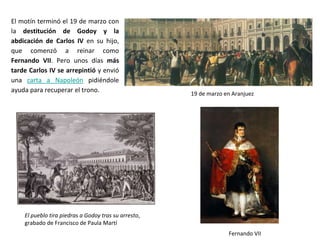 El pueblo tira piedras a Godoy tras su arresto,
grabado de Francisco de Paula Martí
19 de marzo en Aranjuez
Fernando VII
El motín terminó el 19 de marzo con
la destitución de Godoy y la
abdicación de Carlos IV en su hijo,
que comenzó a reinar como
Fernando VII. Pero unos días más
tarde Carlos IV se arrepintió y envió
una carta a Napoleón pidiéndole
ayuda para recuperar el trono.
 