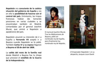 El mariscal Joachim Murat.
Tras las Abdicaciones de
Bayona, pidió ser
nombrado rey de España,
pero finalmente fue
nombrado rey de Nápoles.
El Emperador Napoleón I en su
despacho, Jacques Louis David
Napoleón era consciente de la caótica
situación del gobierno de España y vio
en ello la posibilidad de hacerse con el
control del país. Entretanto, las tropas
francesas habían ido tomando
posiciones en varias ciudades y se
encontraban también en Madrid,
comandadas por el general Joachim
Murat, que animó a Napoleón a
apoderarse del país.
Napoleón anunció su intención de ir a
España y Fernando VII aceptó ir a
Bayona cuando Napoleón se lo pidió.
También Carlos IV y su esposa llegaron
a Bayona el 30 de abril de 1808.
La salida del resto de la familia real
desde Madrid a Bayona fue la chispa
que provocó el estallido de la Guerra
de la Independencia.
 