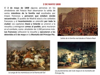 2 DE MAYO 1808
Salida de la familia real desde el Palacio Real
La carga de los mamelucos en la Puerta del Sol
Los fusilamientos del 3 de mayo en la montaña del
Príncipe Pío
El 2 de mayo de 1808 algunas personas en los
alrededores del Palacio Real observaron la salida de
varios miembros de la familia real escoltados por
tropas francesas y pensaron que estaban siendo
secuestrados. El pueblo de Madrid atacó a los soldados
franceses y el levantamiento se extendió por toda la
ciudad. Los capitanes Daoíz y Velarde se unieron a la
revuelta y entregaron armas al pueblo, pero murieron
en el combate, como alrededor de 1.200 personas más.
Los franceses sofocaron la revuelta y ejecutaron a los
detenidos el 3 de mayo en la Montaña del Príncipe Pío.
 