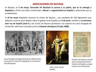 ABDICACIONES DE BAYONA
Las principales protagonistas de las abdicaciones:
Fernando VII, Carlos IV, Napoleón y su hermano
José Bonaparte
José I como rey de
España
Estatuto de Bayona, primer
texto constitucional de la
historia de España, aunque
no fue una constitución.
En Bayona, el 5 de mayo, Fernando VII devolvió la corona a su padre, que se la entregó a
Napoleón y firmó una orden nombrando a Murat su lugarteniente en España y ordenando que se
le obedeciese.
El 19 de mayo Napoleón convocó las Cortes de Bayona , una asamblea de 150 dignatarios que
deberían reunirse para debatir sobre el gobierno de España y el 6 de junio, nombró a su hermano
José rey de España (José I) y las Cortes de Bayona aprobaron una especie de carta otorgada de
contenido reformista conocida como el Estatuto de Bayona (7 julio 1808).
 