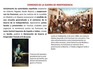 Lucha en Valdepeñas, 6 de junio 1808, con Juana la
Galana atacando a los franceses con una porra. Tras
este enfrentamiento y otros levantamientos en
otras villas cercanas, como Santa Cruz de Mudela y
Manzanares, los franceses se retiraron de la
provincia de La Mancha a Toledo y llegaron tarde a
Bailén
COMIENZO DE LA GUERRA DE INDEPENDENCIA
Francisco de Saavedra,
presidente de la Junta
Suprema de Sevilla, que
declaró oficialmente la
guerra a Francia
Inicialmente las autoridades españolas aceptaron
las órdenes llegadas desde Bayona y cooperaron
con los franceses, pero las noticias de lo sucedido
en Madrid y en Bayona provocaron el estallido de
una revuelta generalizada y el comienzo de la
Guerra de la Independencia. Aparecieron juntas
locales y provinciales en muchas ciudades para
organizar la resistencia contra los franceses. La
Junta Central Suprema de España e Indias, creada
en Sevilla, publicó la Declaración de Guerra al
Emperador francés el 6 de junio.
 