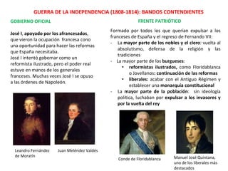GUERRA DE LA INDEPENDENCIA (1808-1814): BANDOS CONTENDIENTES
GOBIERNO OFICIAL
José I, apoyado por los afrancesados,
que vieron la ocupación francesa cono
una oportunidad para hacer las reformas
que España necesitaba.
José I intentó gobernar como un
reformista ilustrado, pero el poder real
estuvo en manos de los generales
franceses. Muchas veces José I se opuso
a las órdenes de Napoleón.
FRENTE PATRIÓTICO
Leandro Fernández
de Moratín
Juan Meléndez Valdés
Formado por todos los que querían expulsar a los
franceses de España y el regreso de Fernando VII:
- La mayor parte de los nobles y el clero: vuelta al
absolutismo, defensa de la religión y las
tradiciones
- La mayor parte de los burgueses:
• reformistas ilustrados, como Floridablanca
o Jovellanos: continuación de las reformas
• liberales: acabar con el Antiguo Régimen y
establecer una monarquía constitucional
- La mayor parte de la población: sin ideología
política, luchaban por expulsar a los invasores y
por la vuelta del rey
Manuel José Quintana,
uno de los liberales más
destacados
Conde de Floridablanca
 