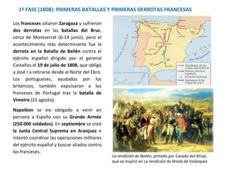 1ª FASE (1808): PRIMERAS BATALLAS Y PRIMERAS DERROTAS FRANCESAS
La rendición de Bailén, pintado por Casado del Alisal,
que se inspiró en La rendición de Breda de Velázquez
Los franceses sitiaron Zaragoza y sufrieron
dos derrotas en las batallas del Bruc,
cerca de Montserrat (6-14 junio), pero el
acontecimiento más determinante fue la
derrota en la Batalla de Bailén contra el
ejército español dirigido por el general
Castaños el 19 de julio de 1808, que obligó
a José I a retirarse desde al Norte del Ebro.
Los portugueses, ayudados por los
británicos, también expulsaron a los
franceses de Portugal tras la batalla de
Vimeiro (21 agosto).
Napoléon se vio obligado a venir en
persona a España con su Grande Armée
(250.000 soldados). En septiembre se creó
la Junta Central Suprema en Aranjuez e
intentó coordinar las operaciones militares
del ejército español y buscar aliados contra
los franceses.
 