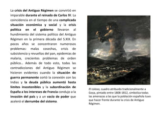 El coloso, cuadro atribuido tradicionalmente a
Goya, pintado entre 1808-1812, simboliza todas
las amenazas a las que la población española tuvo
que hacer frente durante la crisis de Antiguo
Régimen.
La crisis del Antiguo Régimen se convirtió en
imparable durante el reinado de Carlos IV. La
coincidencia en el tiempo de una complicada
situación económica y social y la crisis
política en el gobierno llevaron al
hundimiento del sistema político del Antiguo
Régimen en la primera década del S.XIX. En
pocos años se concentraron numerosos
problemas: malas cosechas, crisis de
subsistencia y revueltas del pan, epidemias de
malaria, crecientes problemas de orden
público… Además de todo esto, todas las
contradicciones del Antiguo Régimen se
hicieron evidentes cuando la situación de
guerra permanente cortó la conexión con las
Indias y la deuda pública aumentó hasta
límites insostenibles y la subordinación de
España a los intereses de Francia condujo a la
invasión del país y a un vacío de poder que
aceleró el derrumbe del sistema.
 