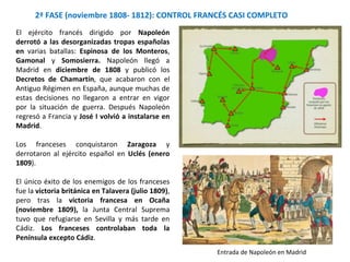 2ª FASE (noviembre 1808- 1812): CONTROL FRANCÉS CASI COMPLETO
Entrada de Napoleón en Madrid
El ejército francés dirigido por Napoleón
derrotó a las desorganizadas tropas españolas
en varias batallas: Espinosa de los Monteros,
Gamonal y Somosierra. Napoleón llegó a
Madrid en diciembre de 1808 y publicó los
Decretos de Chamartín, que acabaron con el
Antiguo Régimen en España, aunque muchas de
estas decisiones no llegaron a entrar en vigor
por la situación de guerra. Después Napoleón
regresó a Francia y José I volvió a instalarse en
Madrid.
Los franceses conquistaron Zaragoza y
derrotaron al ejército español en Uclés (enero
1809).
El único éxito de los enemigos de los franceses
fue la victoria británica en Talavera (julio 1809),
pero tras la victoria francesa en Ocaña
(noviembre 1809), la Junta Central Suprema
tuvo que refugiarse en Sevilla y más tarde en
Cádiz. Los franceses controlaban toda la
Península excepto Cádiz.
 