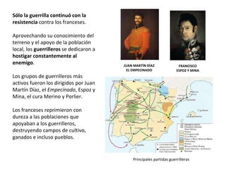 JUAN MARTÍN DÍAZ
EL EMPECINADO
FRANCISCO
ESPOZ Y MINA
Principales partidas guerrilleras
Sólo la guerrilla continuó con la
resistencia contra los franceses.
Aprovechando su conocimiento del
terreno y el apoyo de la población
local, los guerrilleros se dedicaron a
hostigar constantemente al
enemigo.
Los grupos de guerrilleros más
activos fueron los dirigidos por Juan
Martín Díaz, el Empecinado, Espoz y
Mina, el cura Merino y Porlier.
Los franceses reprimieron con
dureza a las poblaciones que
apoyaban a los guerrilleros,
destruyendo campos de cultivo,
ganados e incluso pueblos.
 