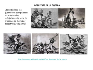 Los soldados y los
guerrilleros compitieron
en atrocidades,
reflejadas en la serie de
grabados de Goya Los
desastres de la guerra.
DESASTRES DE LA GUERRA
http://commons.wikimedia.org/wiki/Los_desastres_de_la_guerra
 