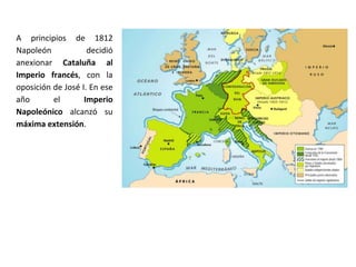 A principios de 1812
Napoleón decidió
anexionar Cataluña al
Imperio francés, con la
oposición de José I. En ese
año el Imperio
Napoleónico alcanzó su
máxima extensión.
 