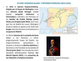 - En 1812 el ejército hispano-británico,
dirigido por el Duque de Wellington, lanzó
una ofensiva desde Portugal, invadió
España, conquistó Salamanca y
Extremadura y derrotó a los franceses en
las batallas de Ciudad Rodrigo (enero
1812) y Los Arapiles (julio 1812). José I tuvo
que huir de Madrid de nuevo. Wellington
ocupó la capital en agosto y más tarde sitió
Burgos, pero los franceses contraatacaron y
recuperaron Madrid.
- En 1813 el desastre de la campaña de Rusia
obligó a los franceses a retirar
progresivamente tropas de España. Los
hispano-británicos aprovecharon la
situación y lanzaron la ofensiva definitiva y
derrotaron a los franceses en las batallas de
Vitoria (junio 1813). Tras esta derrota José I
abandonó definitivamente España), San
Marcial (agosto 1813) y las conquistas de
San Sebastián y Pamplona (octubre).
3ª FASE: OFENSIVA ALIADA Y RETIRADA FRANCESA (1812-1814)
Arthur Wellesley, Duque de Wellington,
retratado por Goya
 