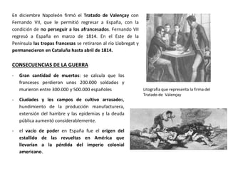 CONSECUENCIAS DE LA GUERRA
- Gran cantidad de muertos: se calcula que los
franceses perdieron unos 200.000 soldados y
murieron entre 300.000 y 500.000 españoles
- Ciudades y los campos de cultivo arrasados,
hundimiento de la producción manufacturera,
extensión del hambre y las epidemias y la deuda
pública aumentó considerablemente.
- el vacío de poder en España fue el origen del
estallido de las revueltas en América que
llevarían a la pérdida del imperio colonial
americano.
Litografía que representa la firma del
Tratado de Valençay
En diciembre Napoleón firmó el Tratado de Valençay con
Fernando VII, que le permitió regresar a España, con la
condición de no perseguir a los afrancesados. Fernando VII
regresó a España en marzo de 1814. En el Este de la
Península las tropas francesas se retiraron al río Llobregat y
permanecieron en Cataluña hasta abril de 1814.
 
