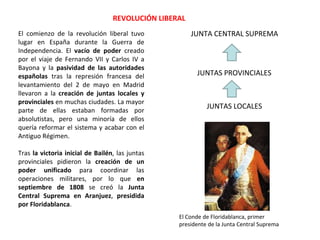 El comienzo de la revolución liberal tuvo
lugar en España durante la Guerra de
Independencia. El vacío de poder creado
por el viaje de Fernando VII y Carlos IV a
Bayona y la pasividad de las autoridades
españolas tras la represión francesa del
levantamiento del 2 de mayo en Madrid
llevaron a la creación de juntas locales y
provinciales en muchas ciudades. La mayor
parte de ellas estaban formadas por
absolutistas, pero una minoría de ellos
quería reformar el sistema y acabar con el
Antiguo Régimen.
Tras la victoria inicial de Bailén, las juntas
provinciales pidieron la creación de un
poder unificado para coordinar las
operaciones militares, por lo que en
septiembre de 1808 se creó la Junta
Central Suprema en Aranjuez, presidida
por Floridablanca.
JUNTAS LOCALES
JUNTAS PROVINCIALES
JUNTA CENTRAL SUPREMA
REVOLUCIÓN LIBERAL
El Conde de Floridablanca, primer
presidente de la Junta Central Suprema
 