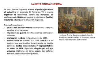 LA JUNTA CENTRAL SUPREMA
La Junta Central Suprema en Cádiz, Ramón
Rodríguez Barcaza, refleja el momento en que
rechazaron rendirse a los franceses
La Junta Central Suprema asumió el poder ejecutivo y
el legislativo en ausencia de Fernando VII e intentó
organizar la resistencia contra los franceses. En
noviembre de 1808 tuvieron que trasladarse a Sevilla y
más tarde a Cádiz por la situación de guerra.
Principales decisiones:
- alianza con el Reino Unido en enero de 1809 para
expulsar a los franceses
- impuestos de guerra para financiar las operaciones
militares
- rechazaron rendirse en la primavera de 1809.
- convocatoria de Cortes: tras una consulta a los
poderes que continuaban la resistencia, se decidió
convocar Cortes extraordinarias y representativas
en enero de 1810: diputados elegidos por sufragio
universal indirecto en tercer grado. Las colonias
también deberían enviar diputados.
 