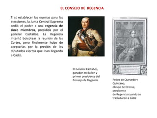 Tras establecer las normas para las
elecciones, la Junta Central Suprema
cedió el poder a una regencia de
cinco miembros, presidida por el
general Castaños. La Regencia
intentó boicotear la reunión de las
Cortes, pero finalmente hubo de
aceptarlas por la presión de los
diputados electos que iban llegando
a Cádiz.
EL CONSEJO DE REGENCIA
El General Castaños,
ganador en Bailén y
primer presidente del
Consejo de Regencia Pedro de Quevedo y
Quintano,
obispo de Orense,
presidente
de Regencia cuando se
trasladaron a Cádiz
 