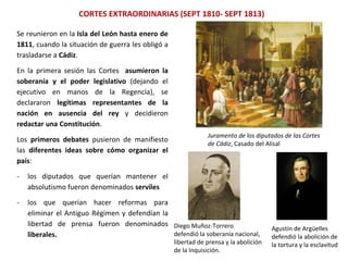 Juramento de los diputados de las Cortes
de Cádiz, Casado del Alisal
CORTES EXTRAORDINARIAS (SEPT 1810- SEPT 1813)
Diego Muñoz-Torrero
defendió la soberanía nacional,
libertad de prensa y la abolición
de la Inquisición.
Agustín de Argüelles
defendió la abolición de
la tortura y la esclavitud
Se reunieron en la Isla del León hasta enero de
1811, cuando la situación de guerra les obligó a
trasladarse a Cádiz.
En la primera sesión las Cortes asumieron la
soberanía y el poder legislativo (dejando el
ejecutivo en manos de la Regencia), se
declararon legítimas representantes de la
nación en ausencia del rey y decidieron
redactar una Constitución.
Los primeros debates pusieron de manifiesto
las diferentes ideas sobre cómo organizar el
país:
- los diputados que querían mantener el
absolutismo fueron denominados serviles
- los que querían hacer reformas para
eliminar el Antiguo Régimen y defendían la
libertad de prensa fueron denominados
liberales.
 