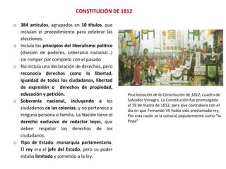 CONSTITUCIÓN DE 1812
Proclamación de la Constitución de 1812, cuadro de
Salvador Viniegra. La Constitución fue promulgada
el 19 de marzo de 1812, para que coincidiera con el
día en que Fernando VII había sido proclamado rey.
Por esta razón se la conoció popularmente como “la
Pepa”
o 384 artículos, agrupados en 10 títulos, que
incluían el procedimiento para celebrar las
elecciones.
o Incluía los principios del liberalismo político
(división de poderes, soberanía nacional…)
sin romper por completo con el pasado
o No incluía una declaración de derechos, pero
reconocía derechos como la libertad,
igualdad de todos los ciudadanos, libertad
de expresión o derechos de propiedad,
educación y petición.
o Soberanía nacional, incluyendo a los
ciudadanos de las colonias, y no pertenece a
ninguna persona o familia. La Nación tiene el
derecho exclusivo de redactar leyes, que
deben respetar los derechos de los
ciudadanos.
o Tipo de Estado: monarquía parlamentaria.
El rey era el jefe del Estado, pero su poder
estaba limitado y sometido a la ley.
 