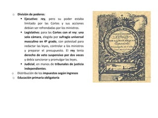 o División de poderes:
 Ejecutivo: rey, pero su poder estaba
limitado por las Cortes y sus acciones
debían ser refrendadas por los ministros.
 Legislativo: para las Cortes con el rey: una
sola cámara, elegida por sufragio universal
masculino en 4º grado, con potestad para
redactar las leyes, controlar a los ministros
y preparar el presupuesto. El rey tenía
derecho de veto suspensivo por dos veces
y debía sancionar y promulgar las leyes.
 Judicial, en manos de tribunales de justicia
independientes.
o Distribución de los impuestos según ingresos
o Educación primaria obligatoria
 