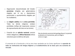 o Organización descentralizada del Estado:
provincias dirigidas por gobernadores
elegidos por el rey y diputaciones
provinciales y ayuntamientos elegidos por
los ciudadanos.
o La religión católica era la única permitida.
Todas las demás religiones estaban
prohibidas (reflejo del importante número
de representantes del clero en las Cortes).
o Creación de un ejército nacional, servicio
militar obligatorio y Milicia Nacional (milicia
voluntaria para la defensa del país)
Plan de división provincial del geólogo Bauzá. Se planteó
la división en 21 provincias, pero no llegó a
entrar en vigor.
El contenido de la Constitución y de las otras leyes aprobadas por las Cortes significaron la supresión de
todas las instituciones del Antiguo Régimen y el establecimiento de las bases para una economía de
mercado.
 