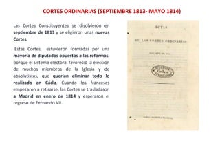 Las Cortes Constituyentes se disolvieron en
septiembre de 1813 y se eligieron unas nuevas
Cortes.
Estas Cortes estuvieron formadas por una
mayoría de diputados opuestos a las reformas,
porque el sistema electoral favoreció la elección
de muchos miembros de la Iglesia y de
absolutistas, que querían eliminar todo lo
realizado en Cádiz. Cuando los franceses
empezaron a retirarse, las Cortes se trasladaron
a Madrid en enero de 1814 y esperaron el
regreso de Fernando VII.
CORTES ORDINARIAS (SEPTIEMBRE 1813- MAYO 1814)
 