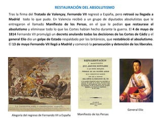 Alegoría del regreso de Fernando VII a España
General Elío
Manifiesto de los Persas
RESTAURACIÓN DEL ABSOLUTISMO
Tras la firma del Tratado de Valençay, Fernando VII regresó a España, pero retrasó su llegada a
Madrid todo lo que pudo. En Valencia recibió a un grupo de diputados absolutistas que le
entregaron el llamado Manifiesto de los Persas, en el que le pedían que restaurase el
absolutismo y eliminase todo lo que las Cortes habían hecho durante la guerra. El 4 de mayo de
1814 Fernando VII promulgó un decreto anulando todas las decisiones de las Cortes de Cádiz y el
general Elío dio un golpe de Estado respaldado por los británicos, que restableció el absolutismo.
El 13 de mayo Fernando VII llegó a Madrid y comenzó la persecución y detención de los liberales.
 