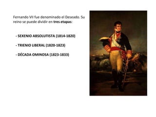 - SEXENIO ABSOLUTISTA (1814-1820)
- TRIENIO LIBERAL (1820-1823)
- DÉCADA OMINOSA (1823-1833)
Fernando VII fue denominado el Deseado. Su
reino se puede dividir en tres etapas:
 