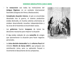 SEXENIO ABSOLUTISTA (1814-1820)
- Se restauraron casi todas las instituciones del
Antiguo Régimen, en un contexto internacional
favorable (Congreso de Viena y Restauración)
- Complicada situación interna: el país se encontraba
devastado tras la guerra, el sistema productivo
estaba destruido, en muchas colonias americanas se
estaban desarrollando revueltas independentistas y
las arcas de la hacienda se encontraban vacías.
- Los gobiernos fueron incapaces de tomar las
decisiones necesarias para mejorar la situación
- El rey estaba rodeado de una camarilla de amigos
que aprovecharon la situación para hacer negocios
personales.
- La única decisión destacable fue la reforma fiscal del
ministro Martín de Garay (1817), que propuso una
contribución única, pero su aplicación fracasó e
incrementó el descontento de los campesinos.
 