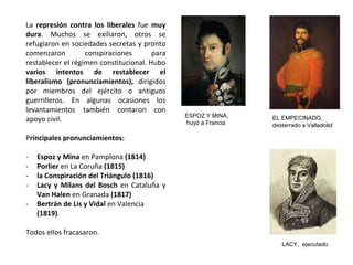 ESPOZ Y MINA,
huyó a Francia
EL EMPECINADO,
desterrado a Valladolid
LACY, ejecutado
La represión contra los liberales fue muy
dura. Muchos se exiliaron, otros se
refugiaron en sociedades secretas y pronto
comenzaron conspiraciones para
restablecer el régimen constitucional. Hubo
varios intentos de restablecer el
liberalismo (pronunciamientos), dirigidos
por miembros del ejército o antiguos
guerrilleros. En algunas ocasiones los
levantamientos también contaron con
apoyo civil.
Principales pronunciamientos:
- Espoz y Mina en Pamplona (1814)
- Porlier en La Coruña (1815)
- la Conspiración del Triángulo (1816)
- Lacy y Milans del Bosch en Cataluña y
Van Halen en Granada (1817)
- Bertrán de Lis y Vidal en Valencia
(1819).
Todos ellos fracasaron.
 