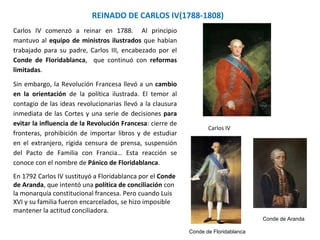 REINADO DE CARLOS IV(1788-1808)
Conde de Aranda
Conde de Floridablanca
Carlos IV
Carlos IV comenzó a reinar en 1788. Al principio
mantuvo al equipo de ministros ilustrados que habían
trabajado para su padre, Carlos III, encabezado por el
Conde de Floridablanca, que continuó con reformas
limitadas.
Sin embargo, la Revolución Francesa llevó a un cambio
en la orientación de la política ilustrada. El temor al
contagio de las ideas revolucionarias llevó a la clausura
inmediata de las Cortes y una serie de decisiones para
evitar la influencia de la Revolución Francesa: cierre de
fronteras, prohibición de importar libros y de estudiar
en el extranjero, rígida censura de prensa, suspensión
del Pacto de Familia con Francia… Esta reacción se
conoce con el nombre de Pánico de Floridablanca.
En 1792 Carlos IV sustituyó a Floridablanca por el Conde
de Aranda, que intentó una política de conciliación con
la monarquía constitucional francesa. Pero cuando Luis
XVI y su familia fueron encarcelados, se hizo imposible
mantener la actitud conciliadora.
 